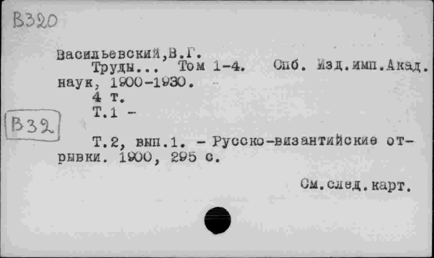 ﻿
Васильевский,В.Г.
Труды... Том 1-4. Cuö. Изд.ими.Акад, наук, 1900-1УЗО.
4 т.
Т.1 -
Т.2, внп.1. - Русско-византийские отрывки. 1900, 295 с.
Ом.след.карт.